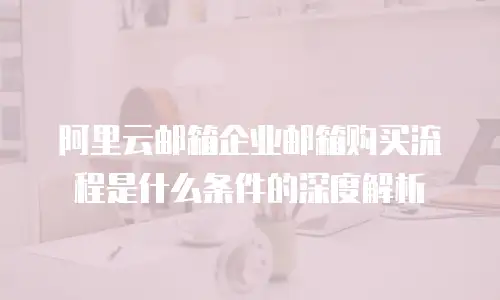 阿里云邮箱企业邮箱购买流程是什么条件的深度解析
