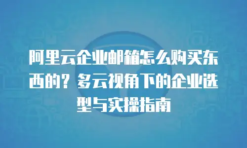 阿里云企业邮箱怎么购买东西的？多云视角下的企业选型与实操指南