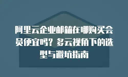 阿里云企业邮箱在哪购买会员便宜吗?多云视角下的选型与避坑指南