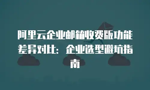 阿里云企业邮箱收费版功能差异对比：企业选型避坑指南