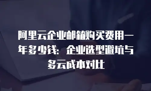 阿里云企业邮箱购买费用一年多少钱：企业选型避坑与多云成本对比