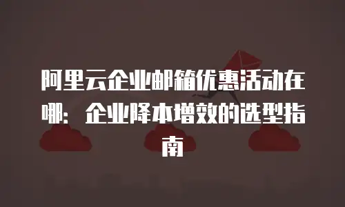 阿里云企业邮箱优惠活动在哪：企业降本增效的选型指南