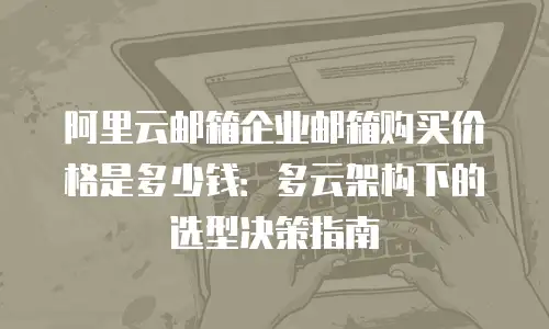 阿里云邮箱企业邮箱购买价格是多少钱：多云架构下的选型决策指南