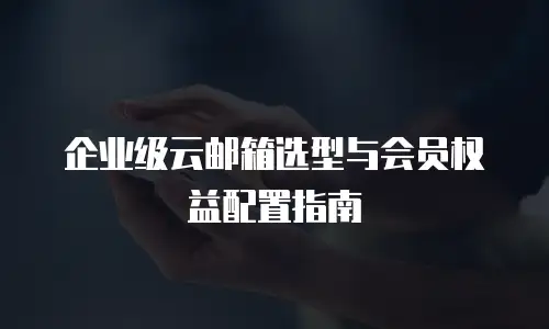 企业级云邮箱选型与会员权益配置指南