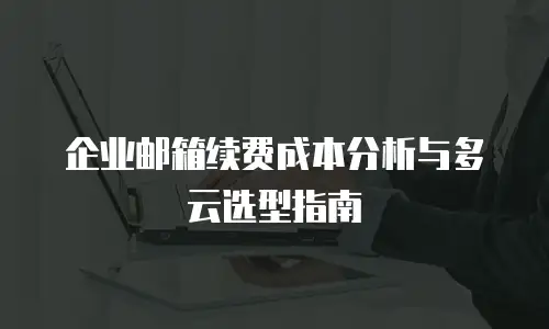 企业邮箱续费成本分析与多云选型指南
