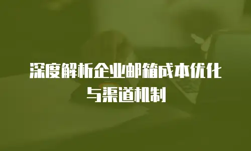 深度解析企业邮箱成本优化与渠道机制