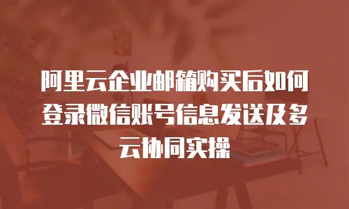 阿里云企业邮箱购买后如何登录微信账号信息发送及多云协同实操