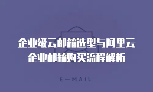 企业级云邮箱选型与阿里云企业邮箱购买流程解析