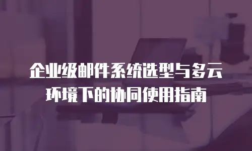 企业级邮件系统选型与多云环境下的协同使用指南