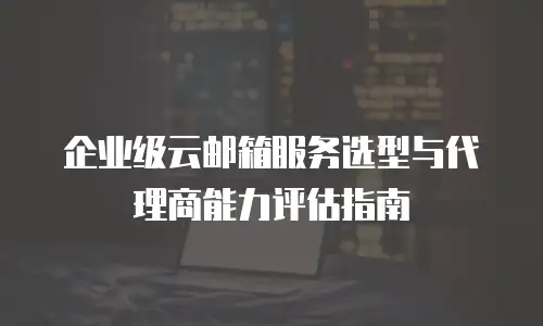 企业级云邮箱服务选型与代理商能力评估指南