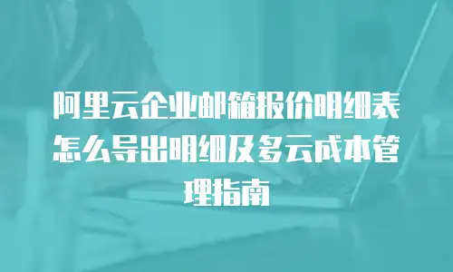 阿里云企业邮箱报价明细表怎么导出明细及多云成本管理指南