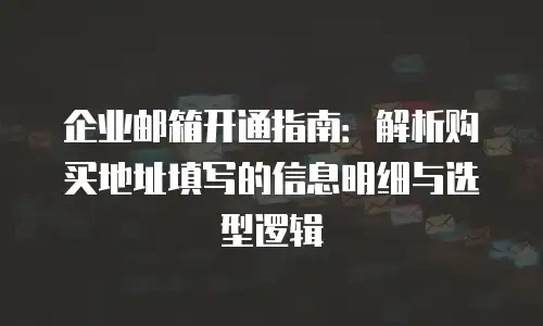 企业邮箱开通指南：解析购买地址填写的信息明细与选型逻辑