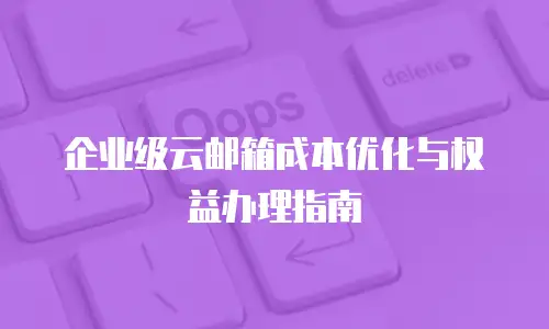 企业级云邮箱成本优化与权益办理指南