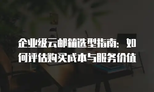 企业级云邮箱选型指南:如何评估购买成本与服务价值