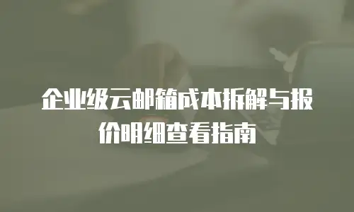 企业级云邮箱成本拆解与报价明细查看指南