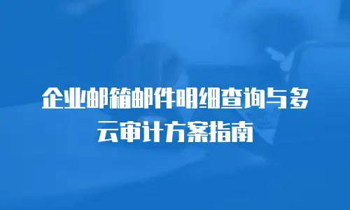 企业邮箱邮件明细查询与多云审计方案指南