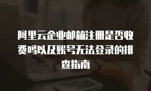 阿里云企业邮箱注册是否收费吗以及账号无法登录的排查指南