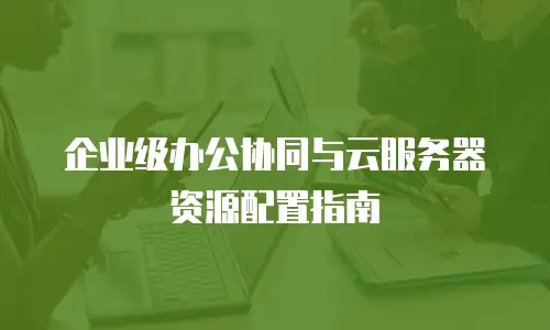 企业级办公协同与云服务器资源配置指南
