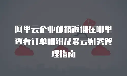 阿里云企业邮箱返佣在哪里查看订单明细及多云财务管理指南