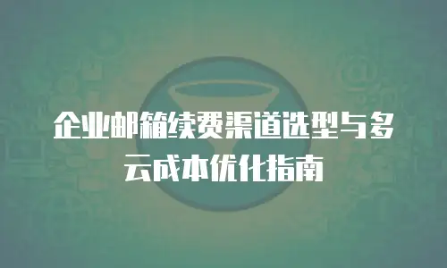 企业邮箱续费渠道选型与多云成本优化指南