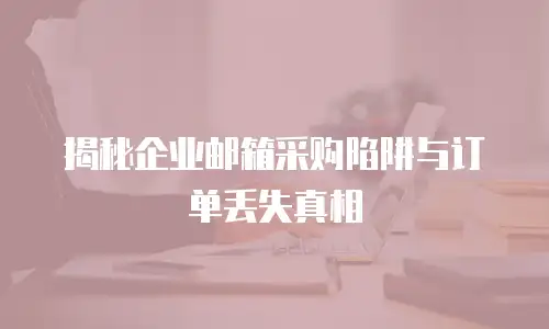 揭秘企业邮箱采购陷阱与订单丢失真相