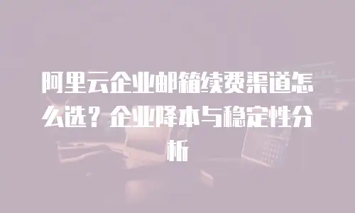 阿里云企业邮箱续费渠道怎么选？企业降本与稳定性分析