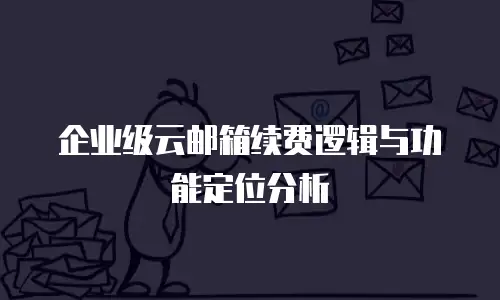 企业级云邮箱续费逻辑与功能定位分析