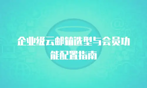 企业级云邮箱选型与会员功能配置指南