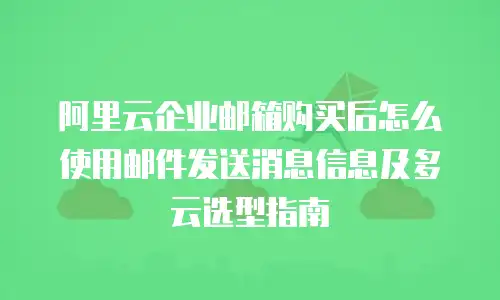阿里云企业邮箱购买后怎么使用邮件发送消息信息及多云选型指南