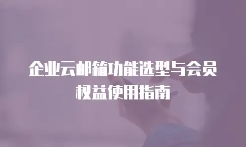 企业云邮箱功能选型与会员权益使用指南