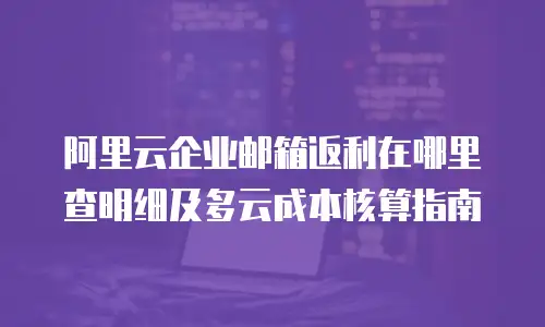 阿里云企业邮箱返利在哪里查明细及多云成本核算指南
