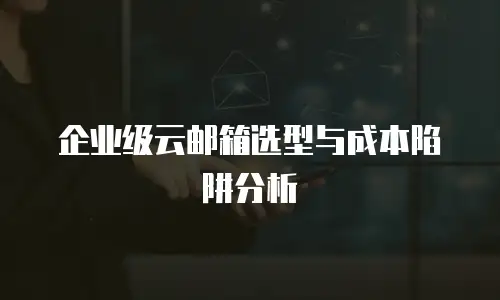 企业级云邮箱选型与成本陷阱分析