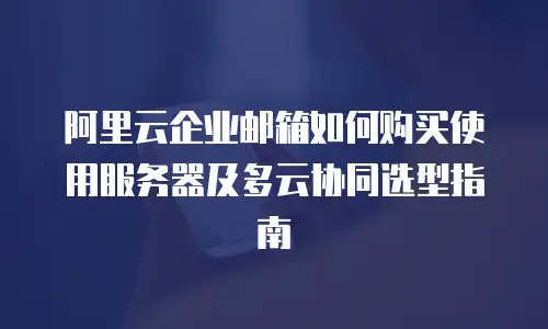 阿里云企业邮箱如何购买使用服务器及多云协同选型指南