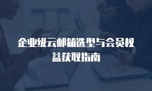 企业级云邮箱选型与会员权益获取指南