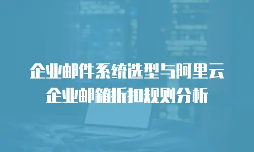 企业邮件系统选型与阿里云企业邮箱折扣规则分析