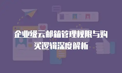 企业级云邮箱管理权限与购买逻辑深度解析