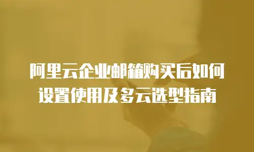 阿里云企业邮箱购买后如何设置使用及多云选型指南