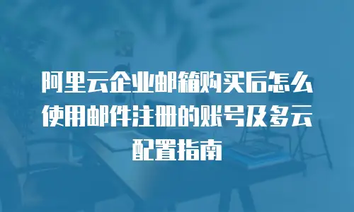 阿里云企业邮箱购买后怎么使用邮件注册的账号及多云配置指南