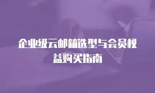企业级云邮箱选型与会员权益购买指南