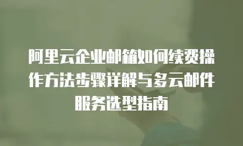 阿里云企业邮箱如何续费操作方法步骤详解与多云邮件服务选型指南