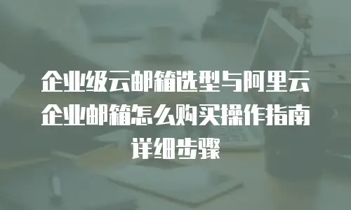 企业级云邮箱选型与阿里云企业邮箱怎么购买操作指南详细步骤
