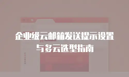 企业级云邮箱发送提示设置与多云选型指南