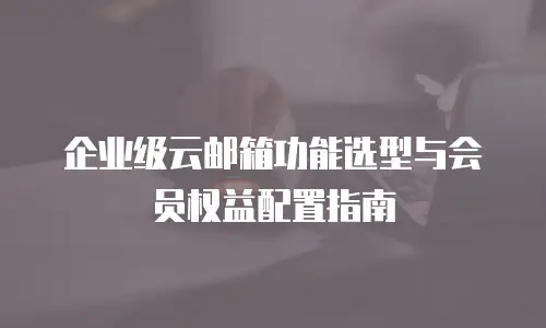 企业级云邮箱功能选型与会员权益配置指南