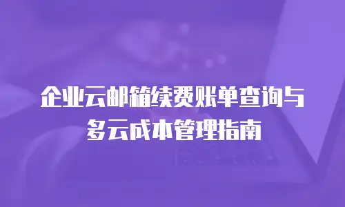 企业云邮箱续费账单查询与多云成本管理指南
