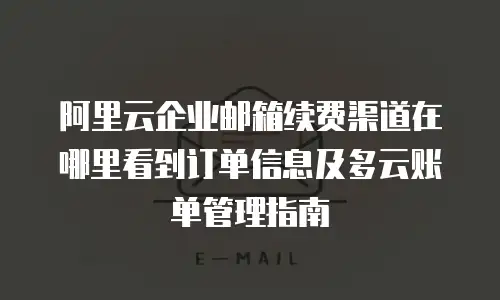 阿里云企业邮箱续费渠道在哪里看到订单信息及多云账单管理指南