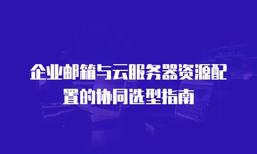 企业邮箱与云服务器资源配置的协同选型指南