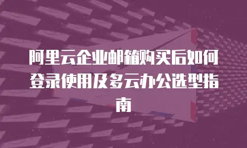 阿里云企业邮箱购买后如何登录使用及多云办公选型指南
