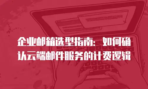 企业邮箱选型指南：如何确认云端邮件服务的计费逻辑