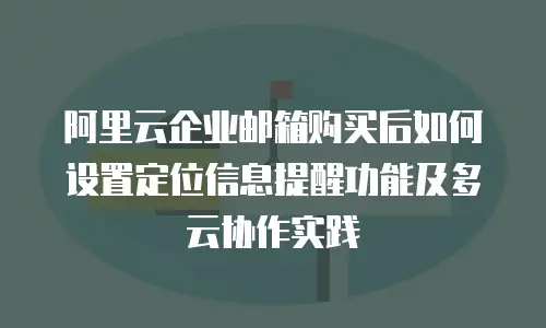 阿里云企业邮箱购买后如何设置定位信息提醒功能及多云协作实践