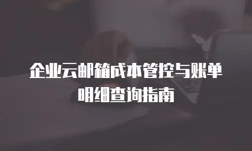 企业云邮箱成本管控与账单明细查询指南